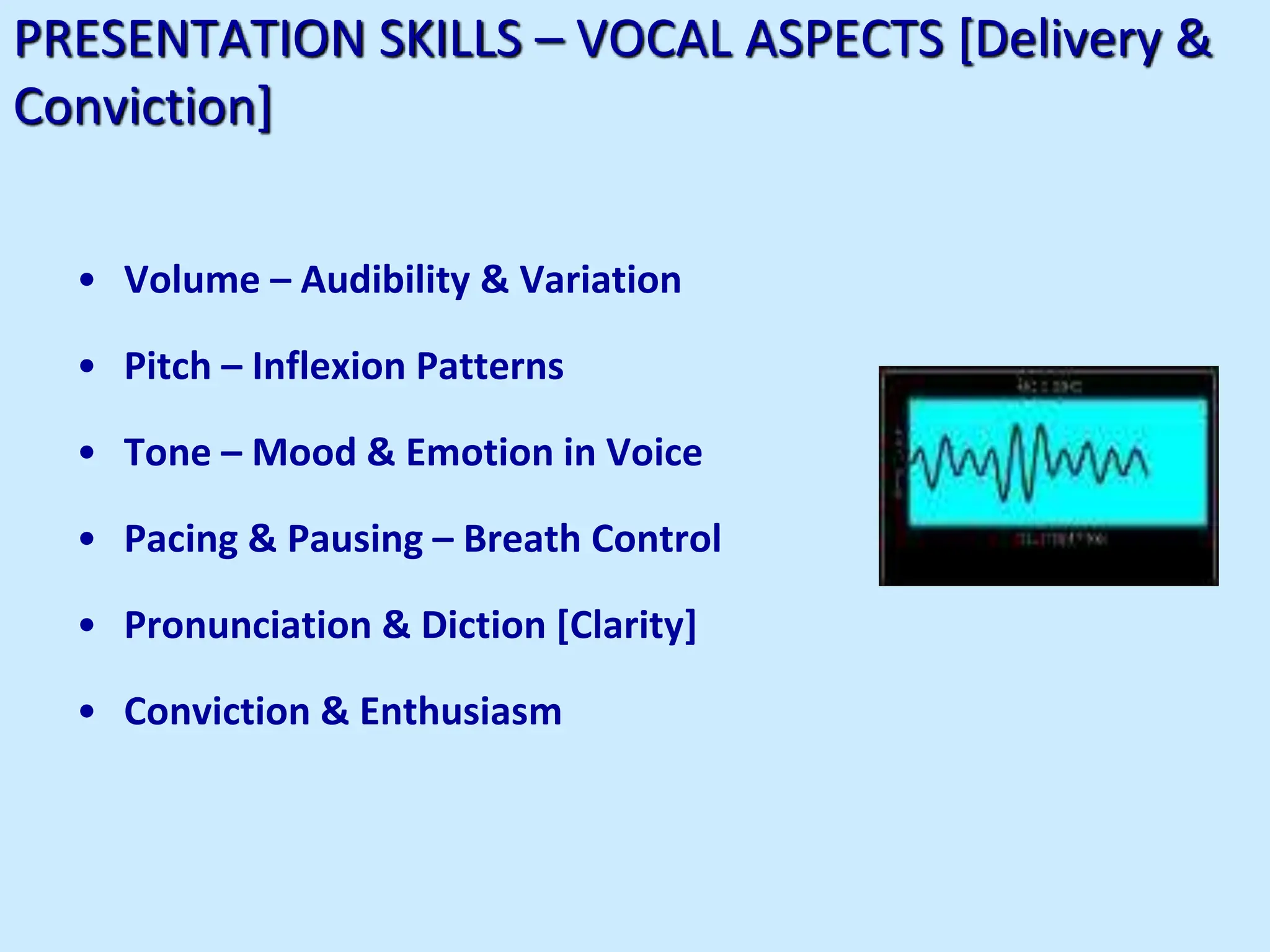 PRESENTATION SKILLS – VOCAL ASPECTS [Delivery &
Conviction]
• Volume – Audibility & Variation
• Pitch – Inflexion Patterns
• Tone – Mood & Emotion in Voice
• Pacing & Pausing – Breath Control
• Pronunciation & Diction [Clarity]
• Conviction & Enthusiasm
 