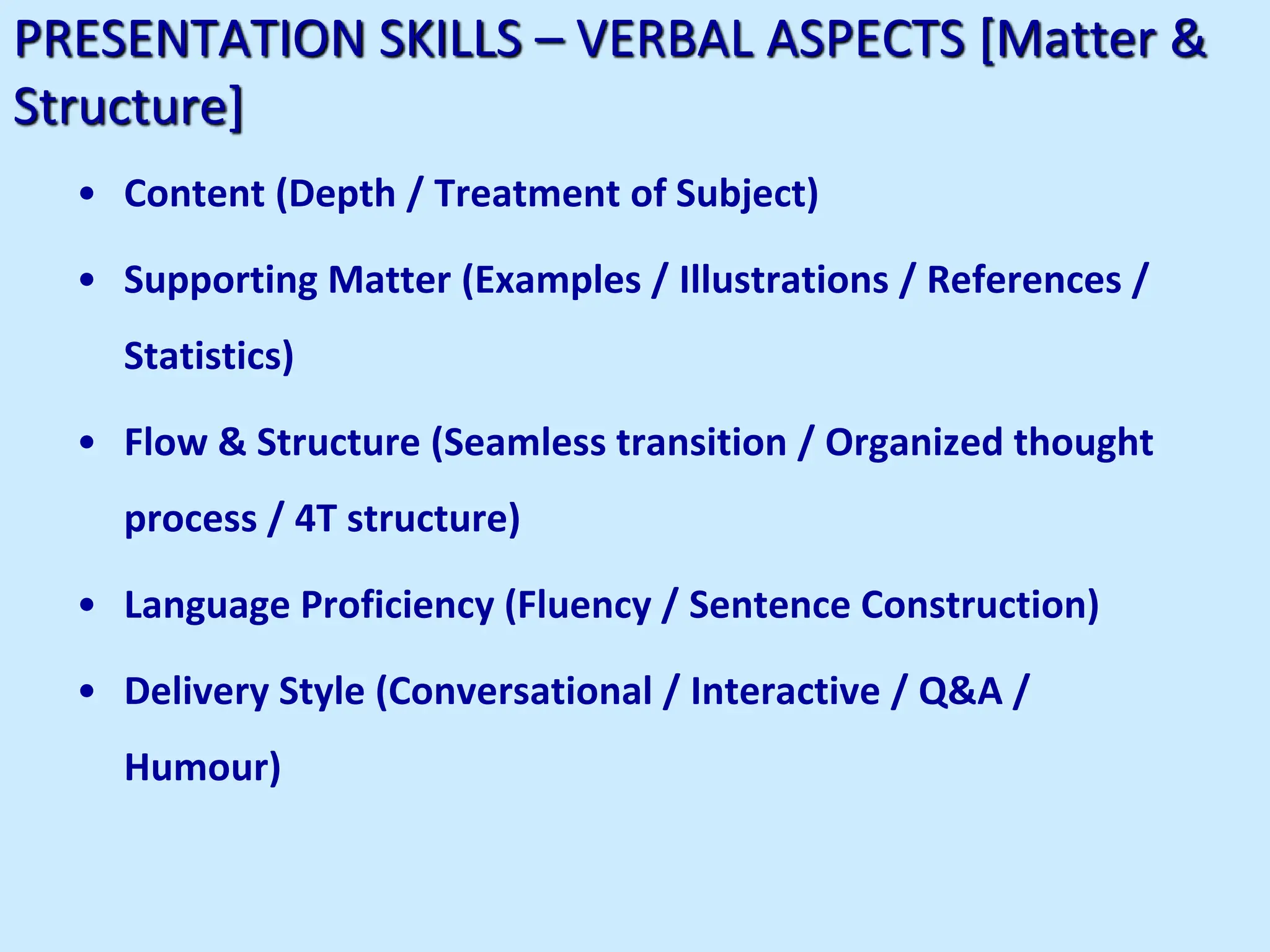 PRESENTATION SKILLS – VERBAL ASPECTS [Matter &
Structure]
• Content (Depth / Treatment of Subject)
• Supporting Matter (Examples / Illustrations / References /
Statistics)
• Flow & Structure (Seamless transition / Organized thought
process / 4T structure)
• Language Proficiency (Fluency / Sentence Construction)
• Delivery Style (Conversational / Interactive / Q&A /
Humour)
 