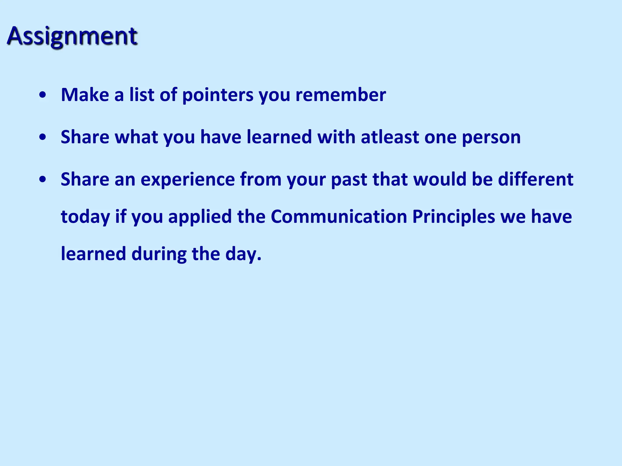 Assignment
• Make a list of pointers you remember
• Share what you have learned with atleast one person
• Share an experience from your past that would be different
today if you applied the Communication Principles we have
learned during the day.
 