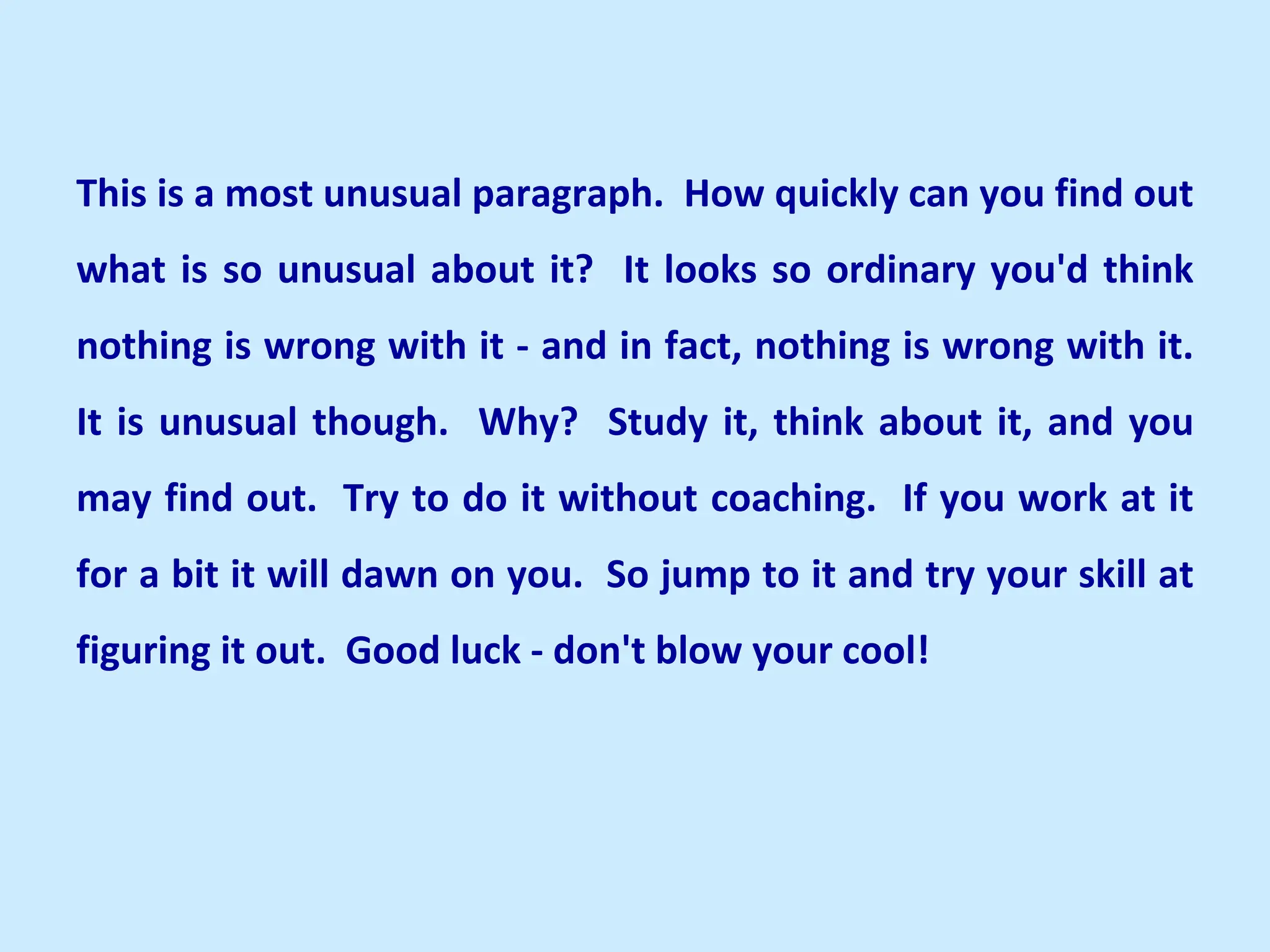 This is a most unusual paragraph. How quickly can you find out
what is so unusual about it? It looks so ordinary you'd think
nothing is wrong with it - and in fact, nothing is wrong with it.
It is unusual though. Why? Study it, think about it, and you
may find out. Try to do it without coaching. If you work at it
for a bit it will dawn on you. So jump to it and try your skill at
figuring it out. Good luck - don't blow your cool!
 