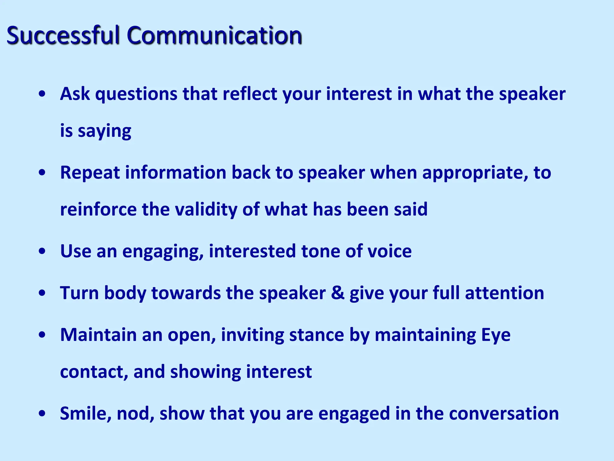 Successful Communication
• Ask questions that reflect your interest in what the speaker
is saying
• Repeat information back to speaker when appropriate, to
reinforce the validity of what has been said
• Use an engaging, interested tone of voice
• Turn body towards the speaker & give your full attention
• Maintain an open, inviting stance by maintaining Eye
contact, and showing interest
• Smile, nod, show that you are engaged in the conversation
 