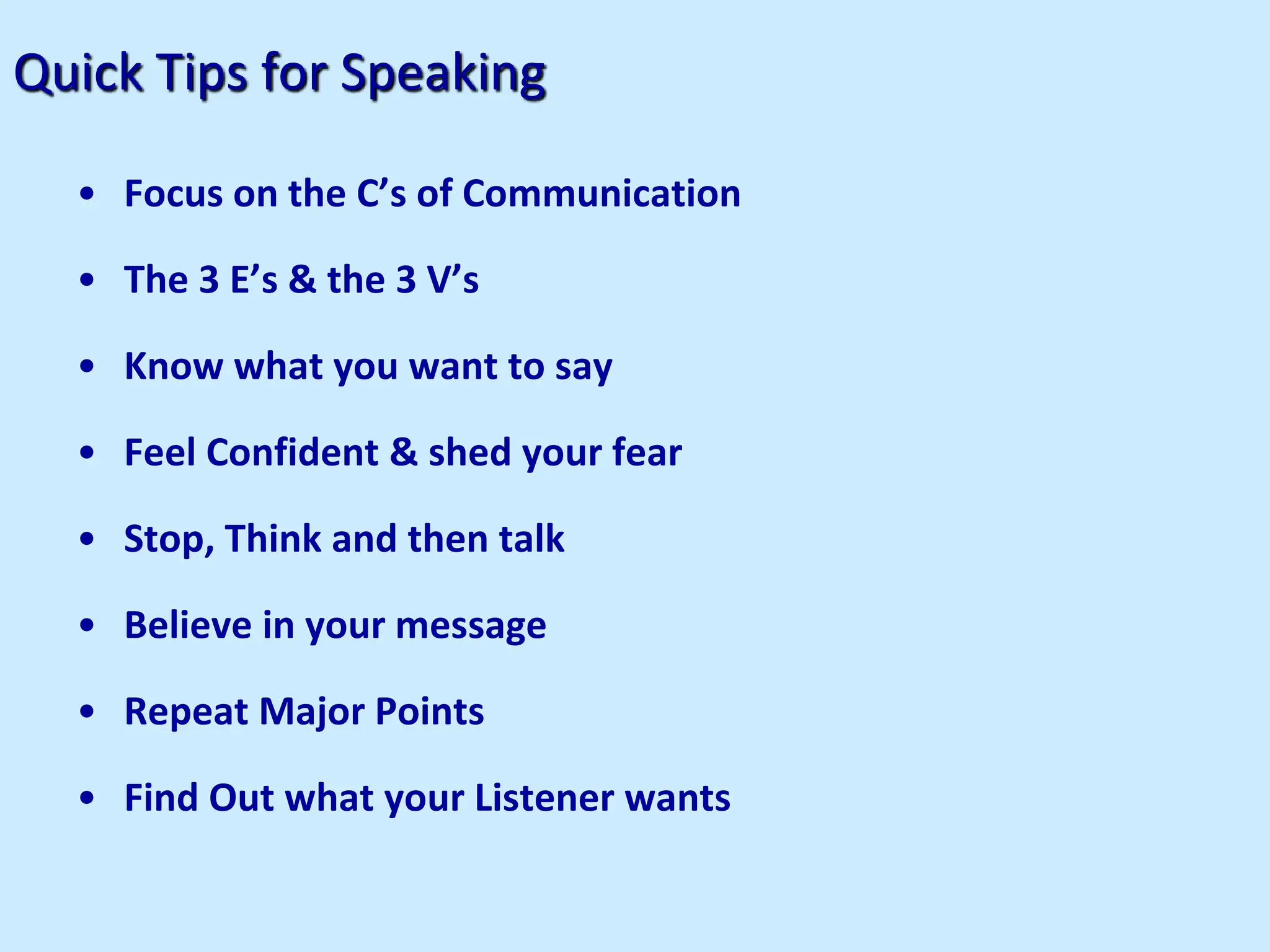 Quick Tips for Speaking
• Focus on the C’s of Communication
• The 3 E’s & the 3 V’s
• Know what you want to say
• Feel Confident & shed your fear
• Stop, Think and then talk
• Believe in your message
• Repeat Major Points
• Find Out what your Listener wants
 