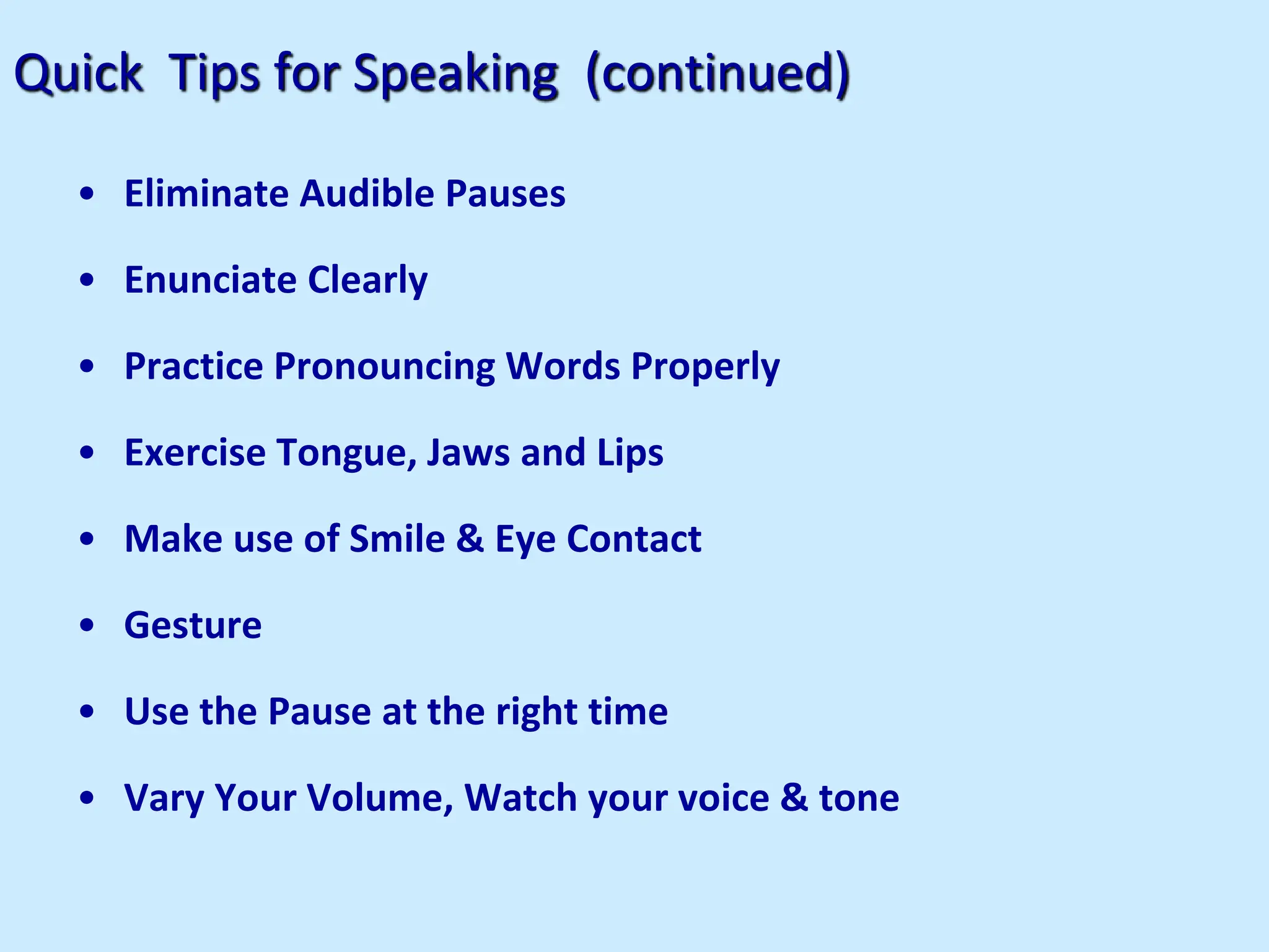 Quick Tips for Speaking (continued)
• Eliminate Audible Pauses
• Enunciate Clearly
• Practice Pronouncing Words Properly
• Exercise Tongue, Jaws and Lips
• Make use of Smile & Eye Contact
• Gesture
• Use the Pause at the right time
• Vary Your Volume, Watch your voice & tone
 