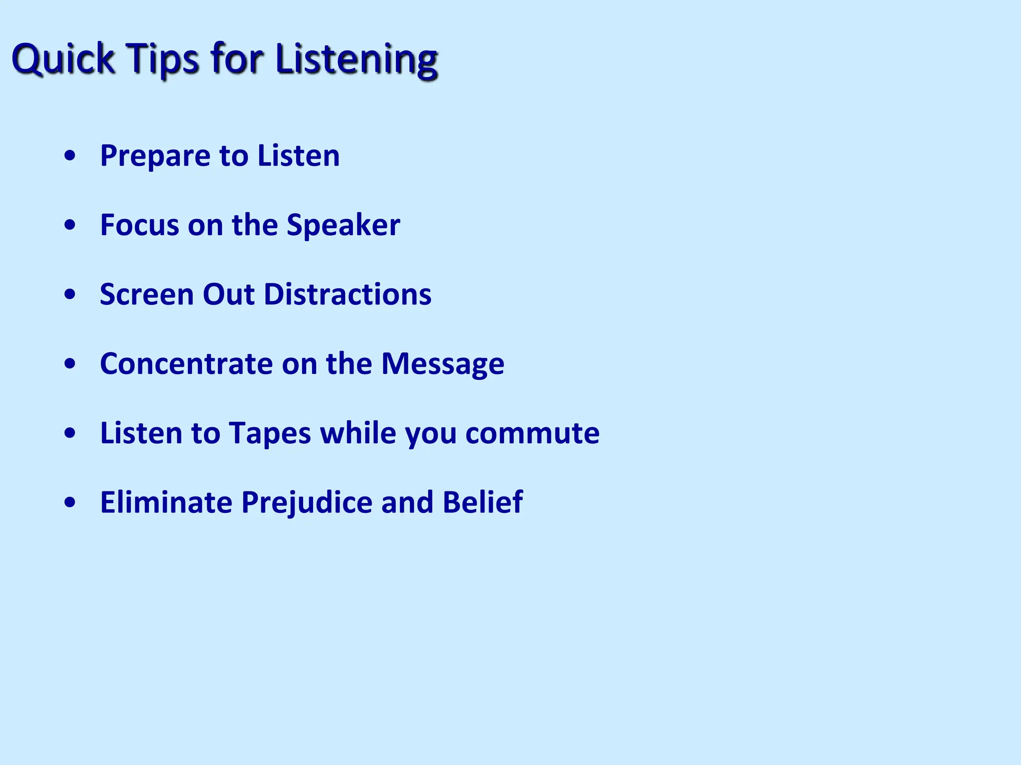 Quick Tips for Listening
• Prepare to Listen
• Focus on the Speaker
• Screen Out Distractions
• Concentrate on the Message
• Listen to Tapes while you commute
• Eliminate Prejudice and Belief
 