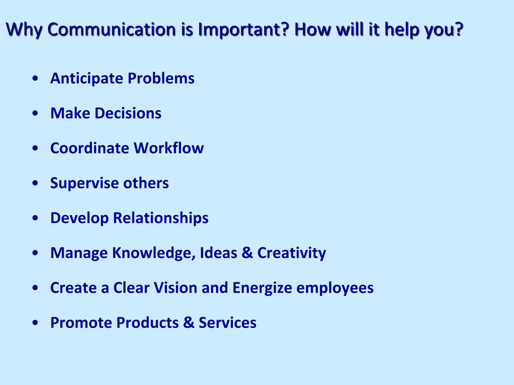 Why Communication is Important? How will it help you?
• Anticipate Problems
• Make Decisions
• Coordinate Workflow
• Supervise others
• Develop Relationships
• Manage Knowledge, Ideas & Creativity
• Create a Clear Vision and Energize employees
• Promote Products & Services
 