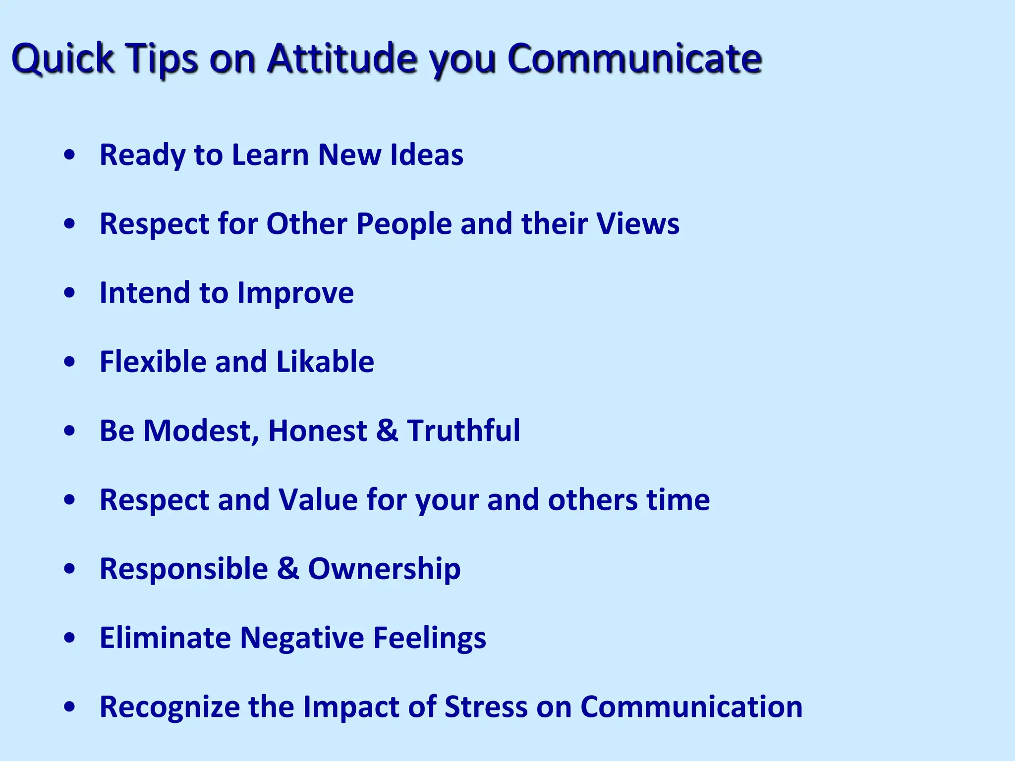 Quick Tips on Attitude you Communicate
• Ready to Learn New Ideas
• Respect for Other People and their Views
• Intend to Improve
• Flexible and Likable
• Be Modest, Honest & Truthful
• Respect and Value for your and others time
• Responsible & Ownership
• Eliminate Negative Feelings
• Recognize the Impact of Stress on Communication
 