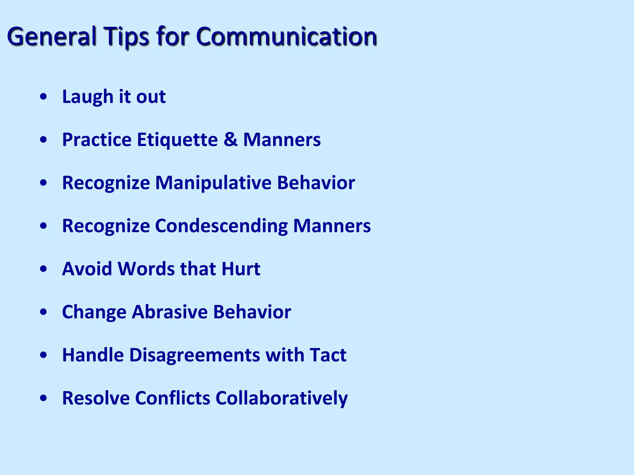 General Tips for Communication
• Laugh it out
• Practice Etiquette & Manners
• Recognize Manipulative Behavior
• Recognize Condescending Manners
• Avoid Words that Hurt
• Change Abrasive Behavior
• Handle Disagreements with Tact
• Resolve Conflicts Collaboratively
 