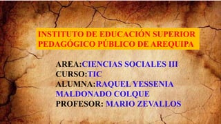 INSTITUTO DE EDUCACIÓN SUPERIOR
PEDAGÓGICO PÚBLICO DE AREQUIPA
AREA:CIENCIAS SOCIALES III
CURSO:TIC
ALUMNA:RAQUEL YESSENIA
MALDONADO COLQUE
PROFESOR: MARIO ZEVALLOS
 