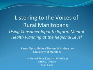 Listening to the Voices of 
      Rural Manitobans:
Using Consumer Input to Inform Mental 
 Health Planning at the Regional Level

     Karen Dyck, Melissa Tiessen, & Andrea Lee
              University of Manitoba

         1st Annual Rural Research Workshop
                   Ottawa, Ontario
                      May 5, 2011
 