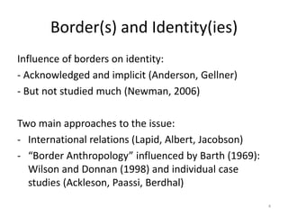 Border(s) and Identity(ies)
Influence of borders on identity:
- Acknowledged and implicit (Anderson, Gellner)
- But not studied much (Newman, 2006)
Two main approaches to the issue:
- International relations (Lapid, Albert, Jacobson)
- “Border Anthropology” influenced by Barth (1969):
Wilson and Donnan (1998) and individual case
studies (Ackleson, Paassi, Berdhal)
4
 