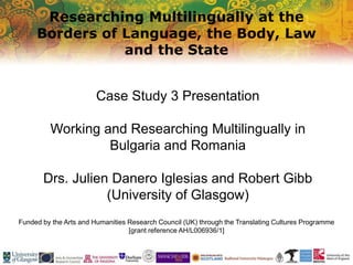 Researching Multilingually at the
Borders of Language, the Body, Law
and the State
Funded by the Arts and Humanities Research Council (UK) through the Translating Cultures Programme
[grant reference AH/L006936/1]
Case Study 3 Presentation
Working and Researching Multilingually in
Bulgaria and Romania
Drs. Julien Danero Iglesias and Robert Gibb
(University of Glasgow)
 