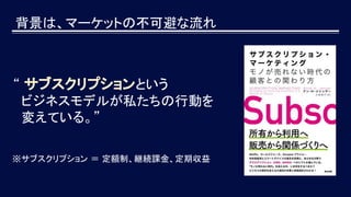 背景は、マーケットの不可避な流れ
“ サブスクリプションという
ビジネスモデルが私たちの行動を
変えている。”
※サブスクリプション ＝ 定額制、継続課金、定期収益
 