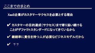 ここまでのまとめ
XaaS企業がカスタマーサクセスを必要とする理由
✔ カスタマーの目的達成（サクセス）まで寄り添い続ける
　 ことがデファクトスタンダードになってきているから
✔ 継続率に責任を持つ人が必要なビジネスモデルだから
✔　？？
 