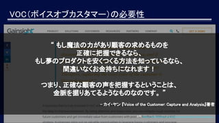 VOC（ボイスオブカスタマー）の必要性
出所：https://www.gainsight.com/guides/essential-guide-voice-customer/
“ もし魔法の力があり顧客の求めるものを
正確に把握できるなら、
もし夢のプロダクトを安くつくる方法を知っているなら、
間違いなくお金持ちになれます！
つまり、正確な顧客の声を把握するということは、
金脈を掘りあてるようなものなのです。 ”
- カイ・ヤン 『Voice of the Customer: Capture and Analysis』著者　
 