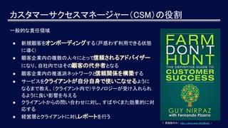 カスタマーサクセスマネージャー（CSM）の役割
一般的な責任領域
● 新規顧客をオンボーディングする（戸惑わず利用できる状態
に導く）
● 顧客企業内の複数の人々にとって信頼されるアドバイザー
になり、自社内ではその顧客の代弁者となる
● 顧客企業内の推進派ネットワークと信頼関係を構築する
● サービスをクライアントが自分自身で使いこなせるように
なるまで教え、（クライアント内で）テクノロジーが受け入れられ
るように良い影響を与える
● クライアントからの問い合わせに対し、すばやくまた効果的に対
応する
● 経営層とクライアントに対しレポートを行う
↑ 英語版のみ（ http://amzn.asia/9Vz8EwQ ）
 