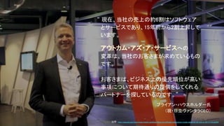 “ 現在、当社の売上の約6割はソフトウェア
　とサービスであり、15年前から2割上昇して
　います。
　アウトカム・アズ・ア・サービスへの
　変革は、当社のお客さまが求めているもの
　です。
　お客さまは、ビジネス上の優先順位が高い
　事項について期待通りの提供をしてくれる
　パートナーを探しているのです。”
ブライアン・ハウスホルダー氏
（現・日立ヴァンタラCEO）
出所：http://www.afr.com/technology/hitachi-switches-focus-to-software-subscription-model-takes-on-iot-and-ai-20171114-gzlmfd
 