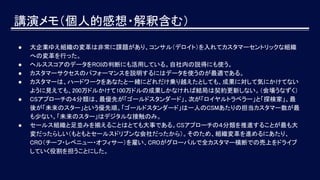 講演メモ（個人的感想・解釈含む）
● 大企業ゆえ組織の変革は非常に課題があり、コンサル（デロイト）を入れてカスタマーセントリックな組織
への変革を行った。
● ヘルススコアのデータをROIの判断にも活用している。自社内の説得にも使う。
● カスタマーサクセスのパフォーマンスを説明するにはデータを使うのが最適である。
● カスタマーは、ハードワークをあなたと一緒にどれだけ乗り越えたとしても、成果に対して気にかけてない
ように見えても、200万ドルかけて100万ドルの成果しかなければ結局は契約更新しない。（会場うなずく）
● CSアプローチの４分類は、最優先が「ゴールドスタンダード」、次が「ロイヤルトラベラー」と「探検家」、最
後が「未来のスター」という優先順。「ゴールドスタンダード」は一人のCSMあたりの担当カスタマー数が最
も少ない。「未来のスター」はデジタルな接触のみ。
● セールス組織と足並みを揃えることはとても大事である。CSアプローチの４分類を推進することが最も大
変だったらしい（もともとセールスドリブンな会社だったから）。そのため、組織変革を進めるにあたり、
CRO（チーフ・レベニュー・オフィサー）を雇い、CROがグローバルで全カスタマー横断での売上をドライブ
していく役割を担うことにした。
 