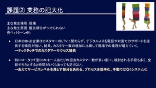 主な発生場所：現場
主な発生原因：優先順位がつけられない
発生パターン例：
● 日本のBtoB企業はカスタマーのLTVに関わらず、デジタルよりも電話や対面でのサポートを提
供する傾向が強い。結果、カスタマー数の増加に比例して現場での業務が増えていく。
→テックタッチでのカスタマーサクセス提供
● 特にロータッチ型CSMは一人あたりの担当カスタマー数が多い割に、検討される手段も多く、全
部やろうとすると時間がいくらあっても足りない。
→あえてサービスレベルを落とす部分を決める、プロセスを効率化、手動ではなくシステム化
課題② 業務の肥大化
 