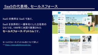 SaaSの代表格、セールスフォース
XaaS の発祥は SaaS であり、
SaaS を世界的に一躍有名にした立役者の
ひとつは、1999年に米国で創業された
セールスフォース・ドットコムです。
セールスフォース・ドットコム社について詳しく
→ https://www.salesforce.com/jp/
 