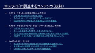 本スライドに関連するコンテンツ（抜粋）
● カスタマーサクセスとは（概論を知りたい方向け）
○ G-ガイド #01 カスタマーサクセスとは
○ そのカスタマーサクセス、偽モノ？それとも本モノ？
○ CEOがカスタマーサクセスへの変革をリードすべき理由
● カスタマーサクセスマネジメントのヒント（ノウハウを知りたい方向け）
○ G-ガイド #02 チャーンとは
○ チャーンを防止するカスタマーサクセスマネジメント
○ カスタマーサクセス責任者が就任後９０日で答えを出すべき３つの質問
○ カスタマーサクセスのレベルを科学的に上げる方法：「エレメンツ」
● XaaSとカスタマーサクセス
○ カスタマーサクセスに全力を尽くすSaaS創業者の必読バイブル
○ 未上場SaaS企業調査 2017 結果 (1) リテンションの現状
○ IoT事業におけるカスタマーサクセスの鉄板戦略
 