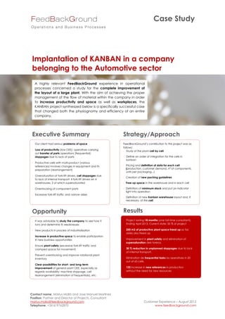 Case Study




 Implantation of KANBAN in a company
 belonging to the Automotive sector
   A highly relevant FeedBackGround experience in operational
   processes concerned a study for the complete improvement of
   the layout of a large plant. With the aim of achieving the proper
   management of the flow of material within the company in order
   to increase productivity and space as well as workplaces, the
   KANBAN project synthesized below is a specifically successful case
   that changed both the physiognomy and efficiency of an entire
   company.




 Executive Summary                                           Strategy/Approach
  Our client had serious problems of space                  FeedBackGround’s contribution to this project was as
                                                             follows:
  Loss of productivity (low OEE); operatives carrying        Study of the plant cell by cell
   out transfer of parts operations (frequential);
   stoppages due to lack of parts                             Define an order of integration for the cells in
                                                               kanban
  Productive cells with multi-product (various
   references) involves changes in equipment and its          Pricing and definition of data for each cell
   preparation (rearrangement)                                 (production, customer demand, nª of components,
                                                               units per packaging...)
  Oversaturation of fork-lift drivers, cell stoppages due
                                                              Creation of new packing guidelines
   to lack of internal transport: 4 fork-lift drivers en 4
   warehouses, 2 of which supersaturated                      Free-up space in the warehouse and in each cell

  Overstocking of component parts                            Definition of minimum stock and put an indicator
                                                               light into operation
  Excessive fork-lift traffic and narrow aisles
                                                              Definition of new Kanban warehouse layout and, if
                                                               necessary, of the cell



 Opportunity                                                 Results
  It was advisable to study the company to see how it        Project lasting 18 months (one full-time consultant).
   runs and determine its weaknesses                           Ending April 2013. Current state: 50 % of project

  New products in process of industrialization               250 m2 of productive plant space freed up so far;
                                                               aisles also freed up
  Increase in productive space to enable participation
   in new business opportunities                              Improvement in plant safety and elimination of
                                                               supersaturation dels toreros.
  Ensure plant safety (excessive fork-lift traffic and
   cramped space for movement)                                30 % reduction in unplanned stoppages due to lack
                                                               of internal transport.
  Prevent overstocking and improve rotational plant
   inventory                                                  Elimination de frequential tasks by operatives in 20
                                                               out of 63 cells.
  Clear possibilities for short- and long-term
   improvement of general plant OEE, especially as            125 increase in new references in production
   regards availability: machine stoppage, cell                without the need for new resources
   rearrangement (elimination of frequentials), etc.
                                                             




Contact name: Màrius Mollà and Jose Manuel Martinez
Position: Partner and Director of Projects. Consultant
marius.molla@feedbackground.com                                               Customer Experience – August 2012
Telephone: +34 619762870                                                            www.feedbackground.com
 