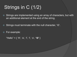 Strings in C (1/2)
 Strings are implemented using an array of characters, but with
an additional element at the end of the string.
 Strings must terminate with the null character, ‘0’.
 For example:
“Hello” = { ‘H’, ‘e’, ‘l’, ‘l’, ‘o’, ‘0’ }
 