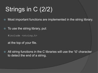 Strings in C (2/2)
 Most important functions are implemented in the string library.
 To use the string library, put:
#include <string.h>
at the top of your file.
 All string functions in the C libraries will use the ‘0’ character
to detect the end of a string.
 