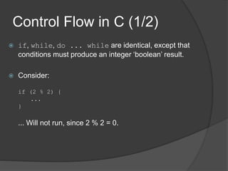 Control Flow in C (1/2)
 if, while, do ... while are identical, except that
conditions must produce an integer ‘boolean’ result.
 Consider:
if (2 % 2) {
...
}
... Will not run, since 2 % 2 = 0.
 