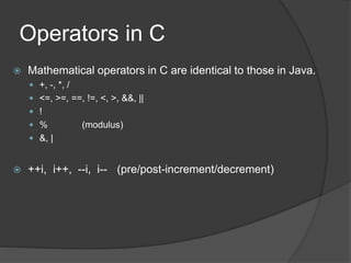 Operators in C
 Mathematical operators in C are identical to those in Java.
 +, -, *, /
 <=, >=, ==, !=, <, >, &&, ||
 !
 % (modulus)
 &, |
 ++i, i++, --i, i-- (pre/post-increment/decrement)
 