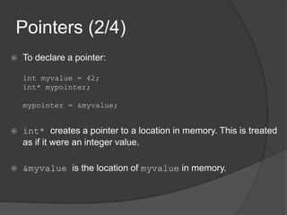Pointers (2/4)
 To declare a pointer:
int myvalue = 42;
int* mypointer;
mypointer = &myvalue;
 int* creates a pointer to a location in memory. This is treated
as if it were an integer value.
 &myvalue is the location of myvalue in memory.
 