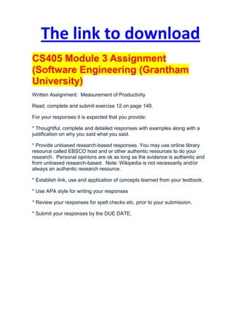 The link to download
CS405 Module 3 Assignment
(Software Engineering (Grantham
University)
Written Assignment: Measurement of Productivity

Read, complete and submit exercise 12 on page 140.

For your responses it is expected that you provide:

* Thoughtful, complete and detailed responses with examples along with a
justification on why you said what you said.

* Provide unbiased research-based responses. You may use online library
resource called EBSCO host and or other authentic resources to do your
research. Personal opinions are ok as long as the evidence is authentic and
from unbiased research-based. Note: Wikipedia is not necessarily and/or
always an authentic research resource.

* Establish link, use and application of concepts learned from your textbook.

* Use APA style for writing your responses

* Review your responses for spell checks etc. prior to your submission.

* Submit your responses by the DUE DATE.
 