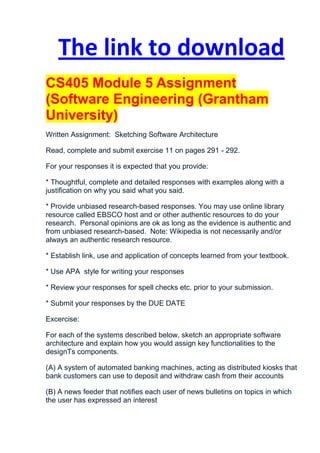 The link to download
CS405 Module 5 Assignment
(Software Engineering (Grantham
University)
Written Assignment: Sketching Software Architecture

Read, complete and submit exercise 11 on pages 291 - 292.

For your responses it is expected that you provide:

* Thoughtful, complete and detailed responses with examples along with a
justification on why you said what you said.

* Provide unbiased research-based responses. You may use online library
resource called EBSCO host and or other authentic resources to do your
research. Personal opinions are ok as long as the evidence is authentic and
from unbiased research-based. Note: Wikipedia is not necessarily and/or
always an authentic research resource.

* Establish link, use and application of concepts learned from your textbook.

* Use APA style for writing your responses

* Review your responses for spell checks etc. prior to your submission.

* Submit your responses by the DUE DATE

Excercise:

For each of the systems described below, sketch an appropriate software
architecture and explain how you would assign key functionalities to the
designТs components.

(A) A system of automated banking machines, acting as distributed kiosks that
bank customers can use to deposit and withdraw cash from their accounts

(B) A news feeder that notifies each user of news bulletins on topics in which
the user has expressed an interest
 