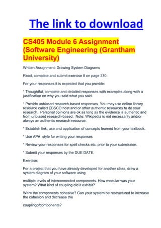 The link to download
CS405 Module 6 Assignment
(Software Engineering (Grantham
University)
Written Assignment: Drawing System Diagrams

Read, complete and submit exercise 8 on page 370.

For your responses it is expected that you provide:

* Thoughtful, complete and detailed responses with examples along with a
justification on why you said what you said.

* Provide unbiased research-based responses. You may use online library
resource called EBSCO host and or other authentic resources to do your
research. Personal opinions are ok as long as the evidence is authentic and
from unbiased research-based. Note: Wikipedia is not necessarily and/or
always an authentic research resource.

* Establish link, use and application of concepts learned from your textbook.

* Use APA style for writing your responses

* Review your responses for spell checks etc. prior to your submission.

* Submit your responses by the DUE DATE.

Exercise:

For a project that you have already developed for another class, draw a
system diagram of your software using

multiple levels of interconnected components. How modular was your
system? What kind of coupling did it exhibit?

Were the components cohesive? Can your system be restructured to increase
the cohesion and decrease the

couplingofcomponents?
 