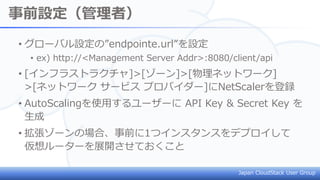 Japan CloudStack User Group
事前設定（管理者）
• グローバル設定の”endpointe.url”を設定
• ex) http://<Management Server Addr>:8080/client/api
• [インフラストラクチャ]>[ゾーン]>[物理ネットワーク]
>[ネットワーク サービス プロバイダー]にNetScalerを登録
• AutoScalingを使用するユーザーに API Key & Secret Key を
生成
• 拡張ゾーンの場合、事前に1つインスタンスをデプロイして
仮想ルーターを展開させておくこと
 