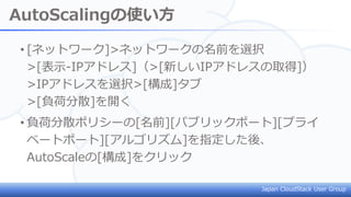 Japan CloudStack User Group
AutoScalingの使い方
• [ネットワーク]>ネットワークの名前を選択
>[表示-IPアドレス]（>[新しいIPアドレスの取得]）
>IPアドレスを選択>[構成]タブ
>[負荷分散]を開く
• 負荷分散ポリシーの[名前][パブリックポート][プライ
ベートポート][アルゴリズム]を指定した後、
AutoScaleの[構成]をクリック
 