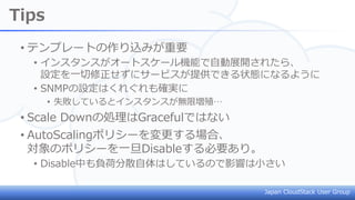 Japan CloudStack User Group
Tips
• テンプレートの作り込みが重要
• インスタンスがオートスケール機能で自動展開されたら、
設定を一切修正せずにサービスが提供できる状態になるように
• SNMPの設定はくれぐれも確実に
• 失敗しているとインスタンスが無限増殖…
• Scale Downの処理はGracefulではない
• AutoScalingポリシーを変更する場合、
対象のポリシーを一旦Disableする必要あり。
• Disable中も負荷分散自体はしているので影響は小さい
 