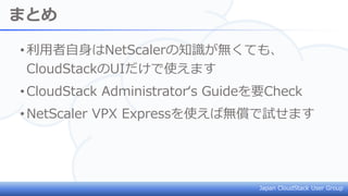 Japan CloudStack User Group
まとめ
•利用者自身はNetScalerの知識が無くても、
CloudStackのUIだけで使えます
•CloudStack Administrator‘s Guideを要Check
•NetScaler VPX Expressを使えば無償で試せます
 