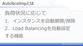 Japan CloudStack User Group
AutoScalingとは
負荷状況に応じて
1. インスタンスを自動展開/削除
2. Load Balancingを自動設定
する機能
 