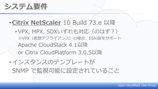 Japan CloudStack User Group
システム要件
•Citrix NetScaler 10 Build 73.e 以降
• VPX, MPX, SDXいずれも対応（のはず？）
※VPX（仮想アプライアンス）の場合、ESXi版をサポート
Apache CloudStack 4.1以降
or Citrix CloudPlatform 3.0.5以降
•インスタンスのテンプレートが
SNMP で監視可能に設定されていること
 