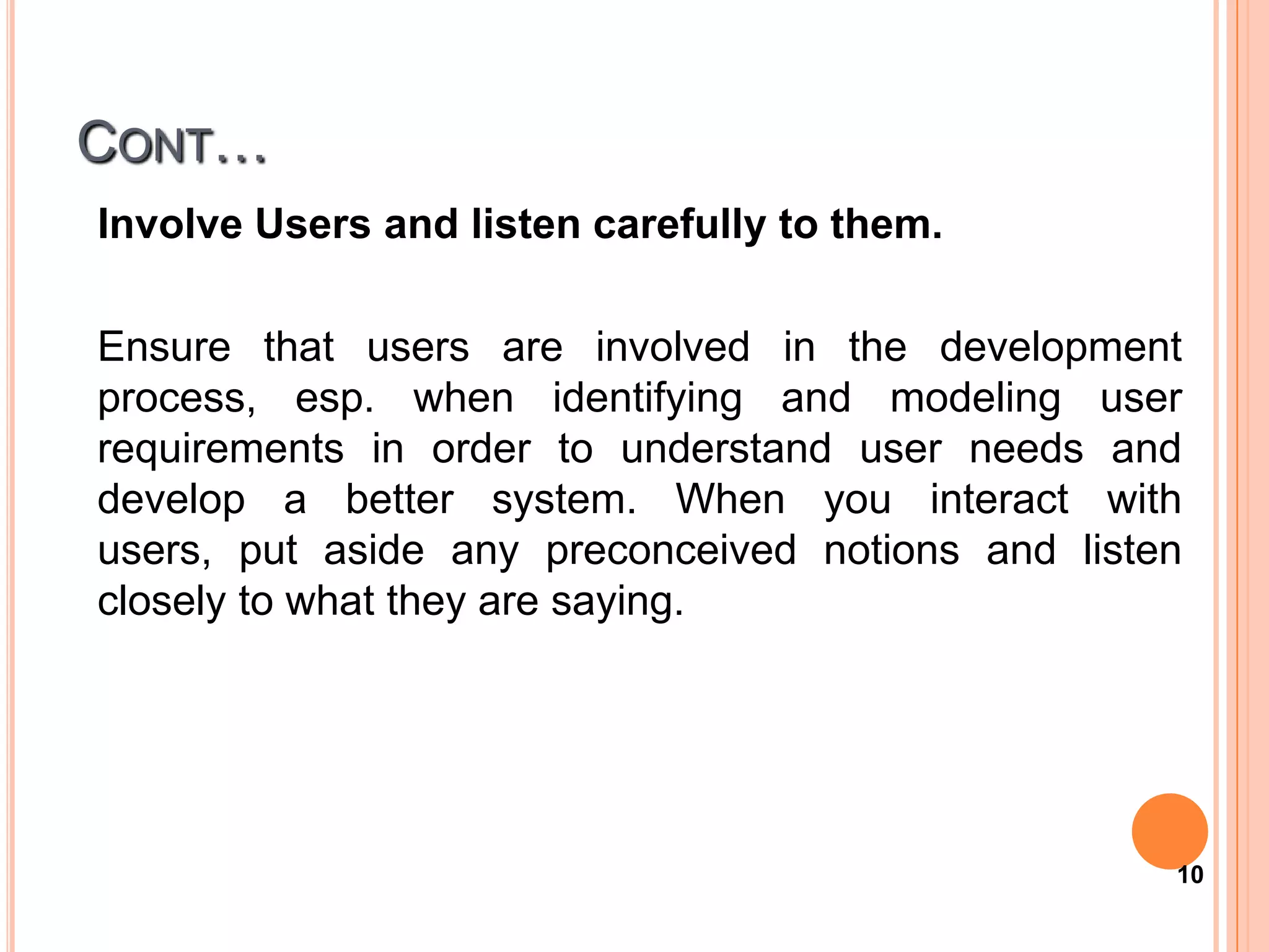 CONT…
Involve Users and listen carefully to them.

Ensure that users are involved in the development
process, esp. when identifying and modeling user
requirements in order to understand user needs and
develop a better system. When you interact with
users, put aside any preconceived notions and listen
closely to what they are saying.




                                                   10
 