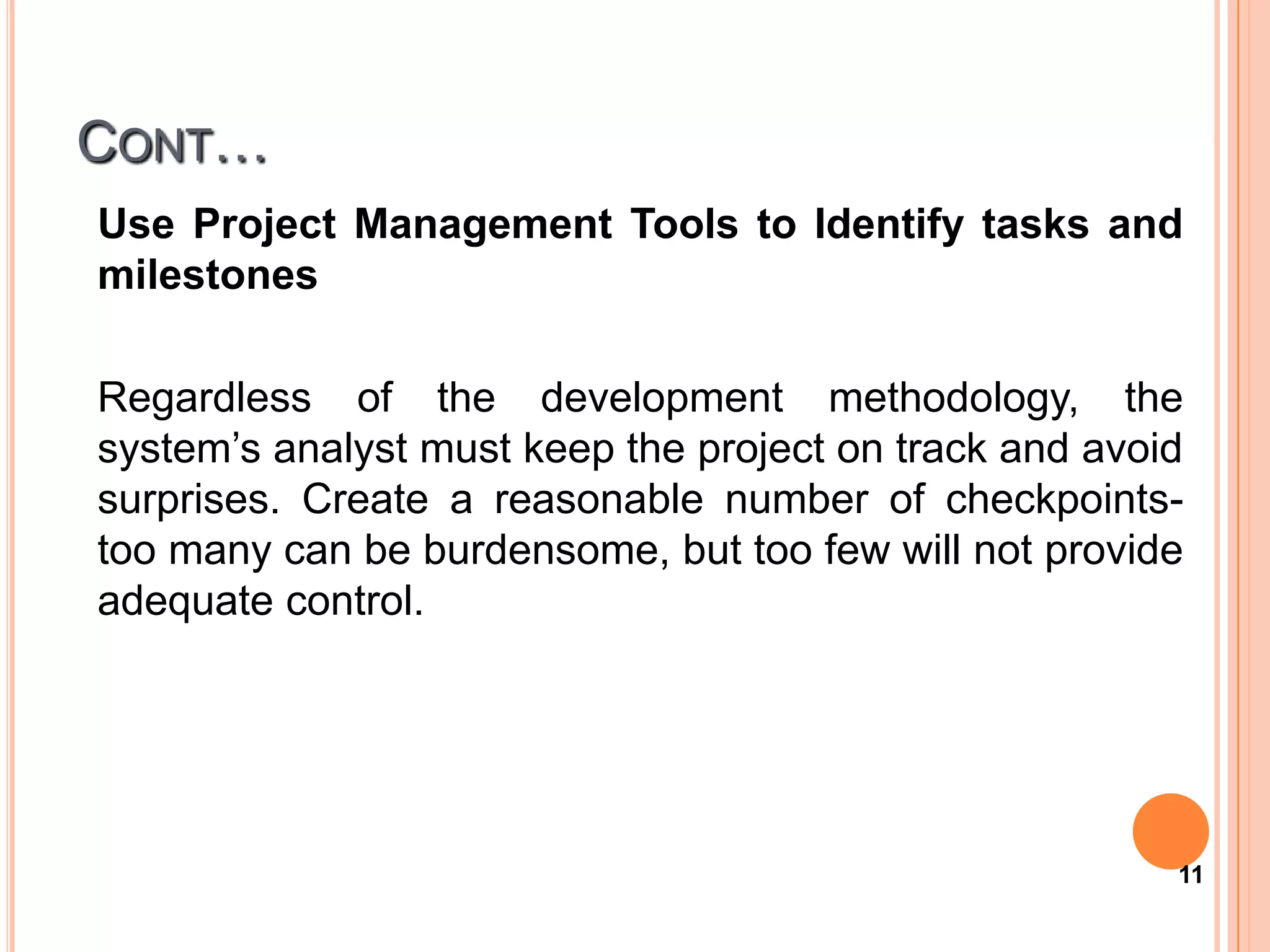 CONT…
Use Project Management Tools to Identify tasks and
milestones

Regardless of the development methodology, the
system’s analyst must keep the project on track and avoid
surprises. Create a reasonable number of checkpoints-
too many can be burdensome, but too few will not provide
adequate control.




                                                        11
 