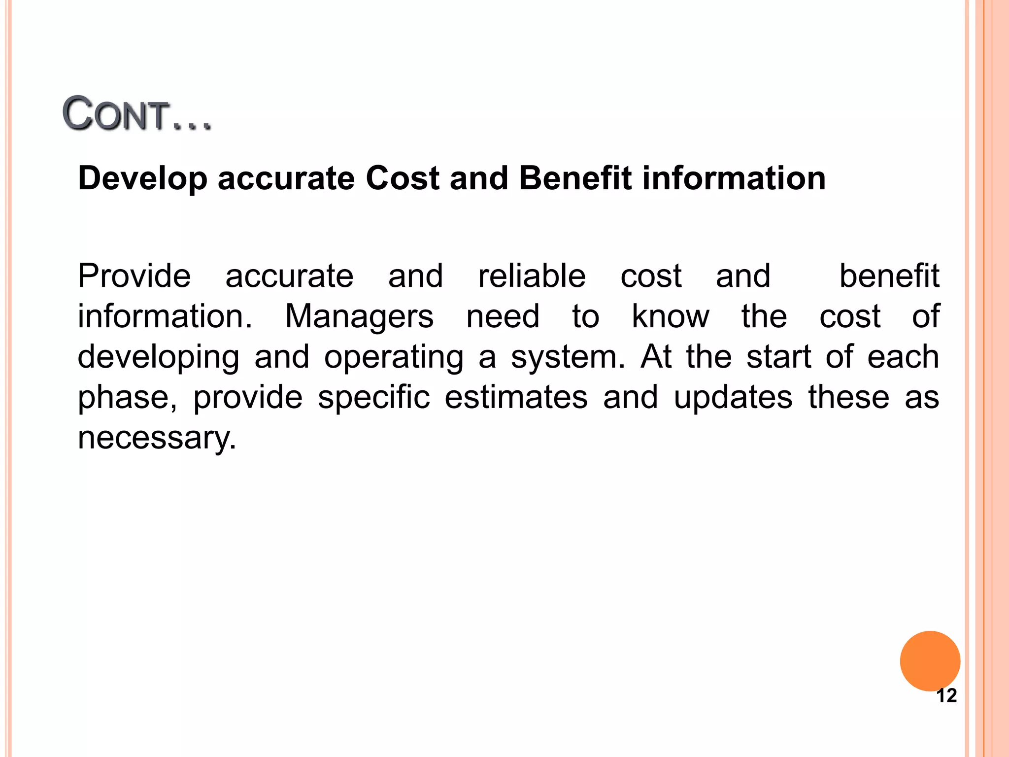 CONT…
Develop accurate Cost and Benefit information

Provide accurate and reliable cost and           benefit
information. Managers need to know the cost of
developing and operating a system. At the start of each
phase, provide specific estimates and updates these as
necessary.




                                                       12
 