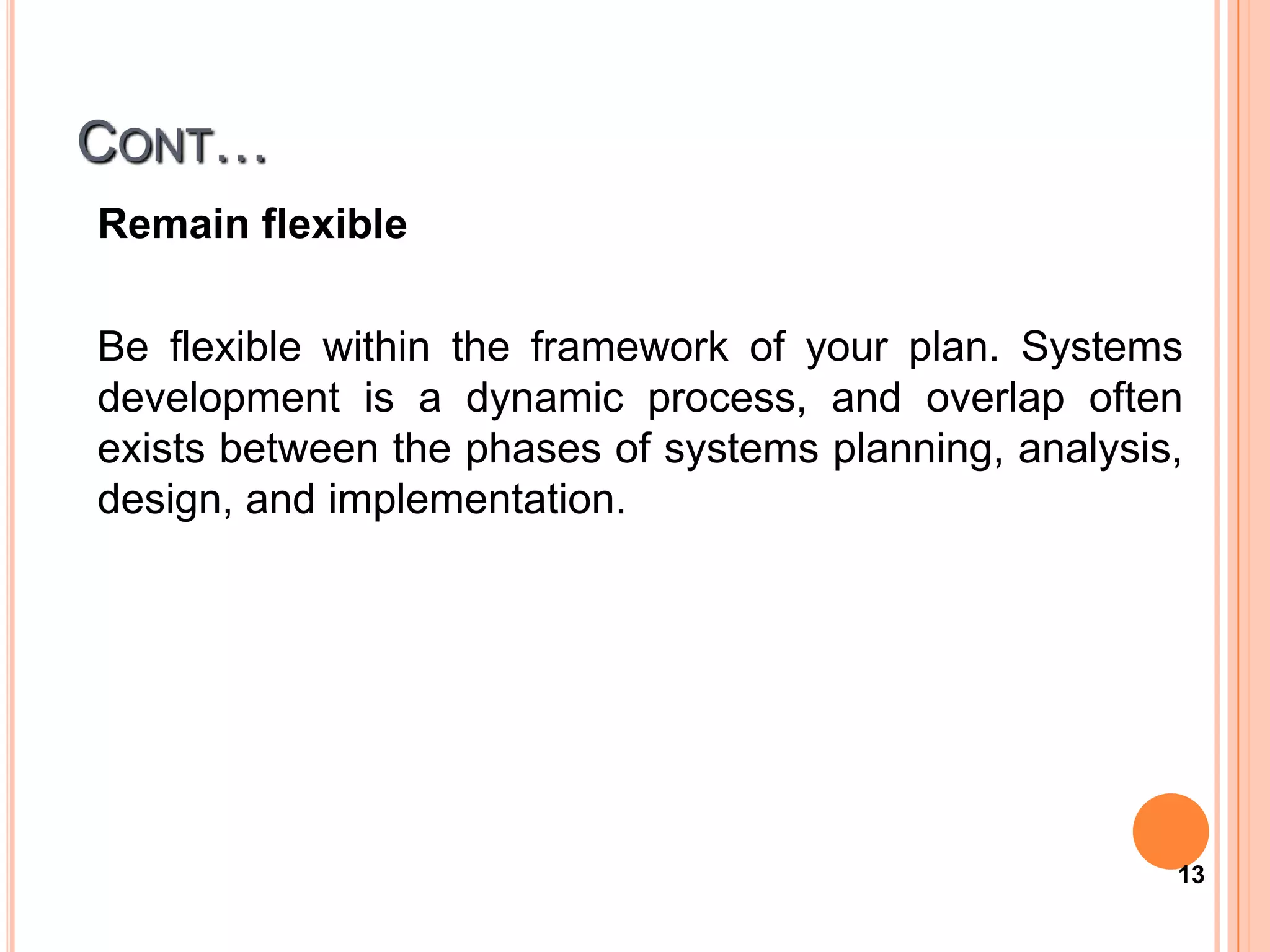 CONT…
Remain flexible

Be flexible within the framework of your plan. Systems
development is a dynamic process, and overlap often
exists between the phases of systems planning, analysis,
design, and implementation.




                                                       13
 