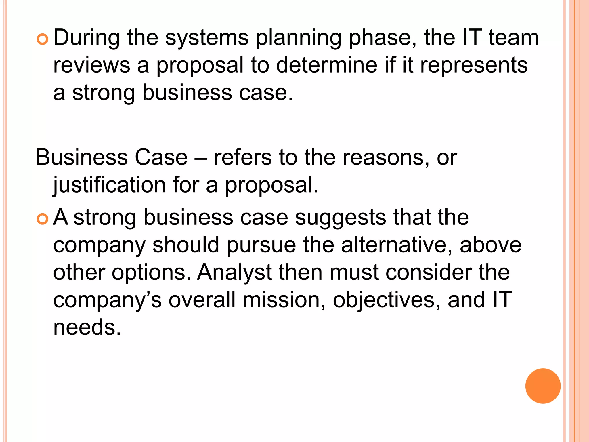  Duringthe systems planning phase, the IT team
 reviews a proposal to determine if it represents
 a strong business case.

Business Case – refers to the reasons, or
  justification for a proposal.
 A strong business case suggests that the
  company should pursue the alternative, above
  other options. Analyst then must consider the
  company’s overall mission, objectives, and IT
  needs.
 