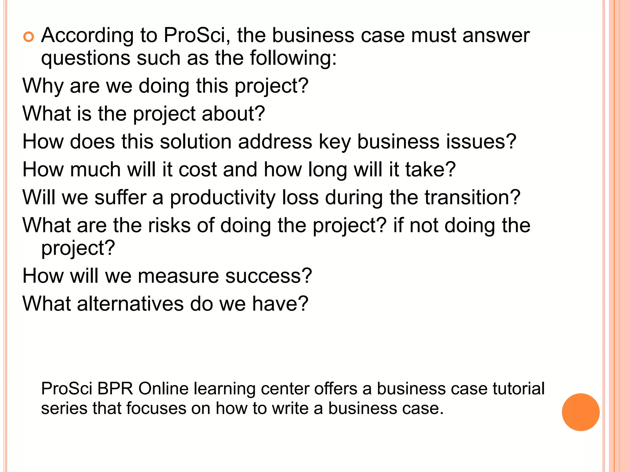 According to ProSci, the business case must answer
 questions such as the following:
Why are we doing this project?
What is the project about?
How does this solution address key business issues?
How much will it cost and how long will it take?
Will we suffer a productivity loss during the transition?
What are the risks of doing the project? if not doing the
 project?
How will we measure success?
What alternatives do we have?


    ProSci BPR Online learning center offers a business case tutorial
    series that focuses on how to write a business case.
 