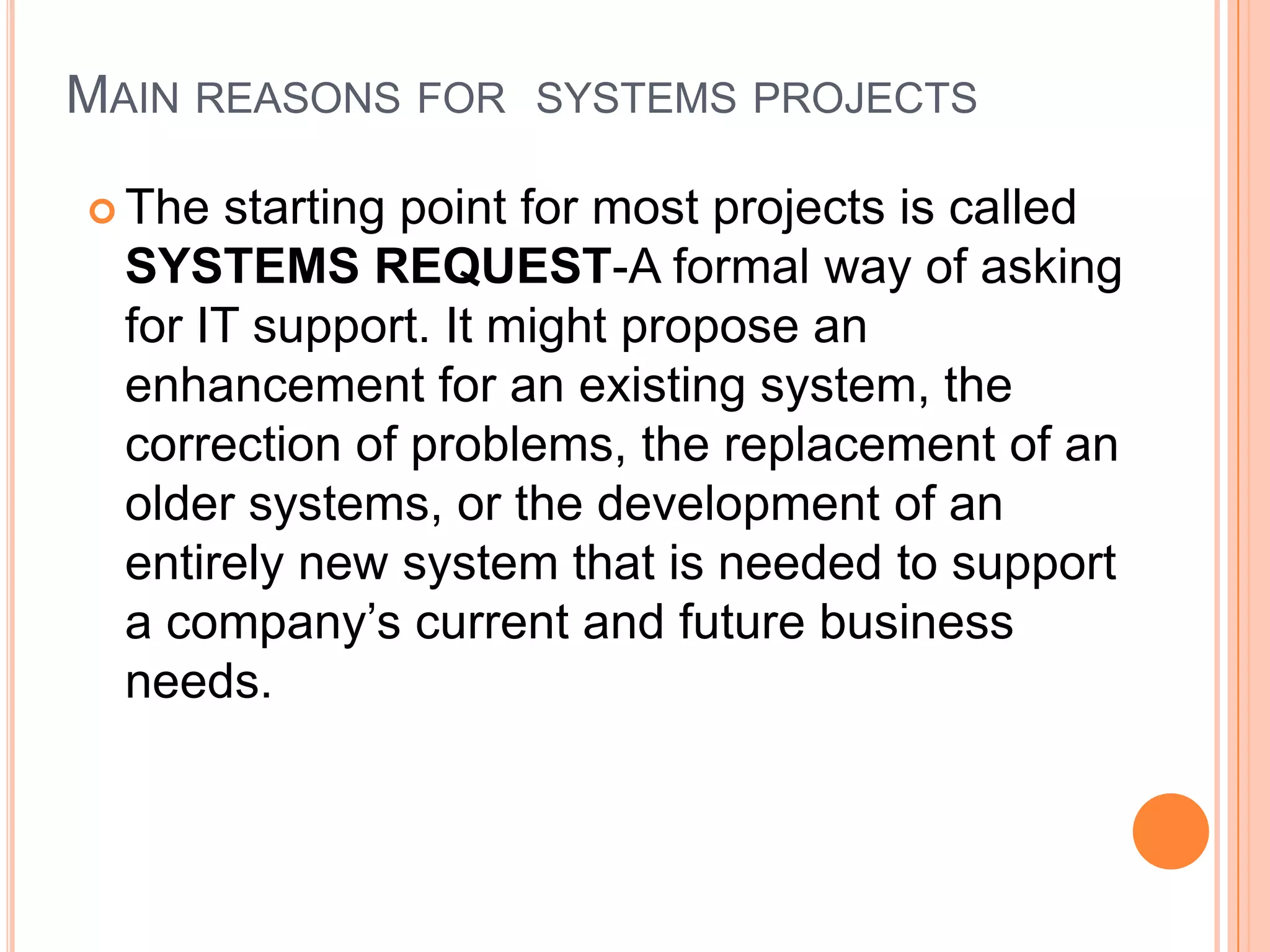 MAIN REASONS FOR SYSTEMS PROJECTS

 The  starting point for most projects is called
  SYSTEMS REQUEST-A formal way of asking
  for IT support. It might propose an
  enhancement for an existing system, the
  correction of problems, the replacement of an
  older systems, or the development of an
  entirely new system that is needed to support
  a company’s current and future business
  needs.
 
