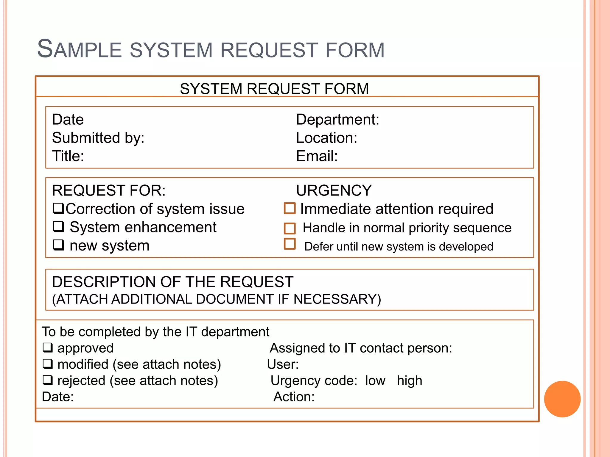 SAMPLE SYSTEM REQUEST FORM
                      SYSTEM REQUEST FORM

 Date                                    Department:
 Submitted by:                           Location:
 Title:                                  Email:

 REQUEST FOR:                            URGENCY
 Correction of system issue             Immediate attention required
  System enhancement                     Handle in normal priority sequence
  new system                             Defer until new system is developed


 DESCRIPTION OF THE REQUEST
 (ATTACH ADDITIONAL DOCUMENT IF NECESSARY)

To be completed by the IT department
 approved                           Assigned to IT contact person:
 modified (see attach notes)      User:
 rejected (see attach notes)        Urgency code: low high
Date:                                Action:
 