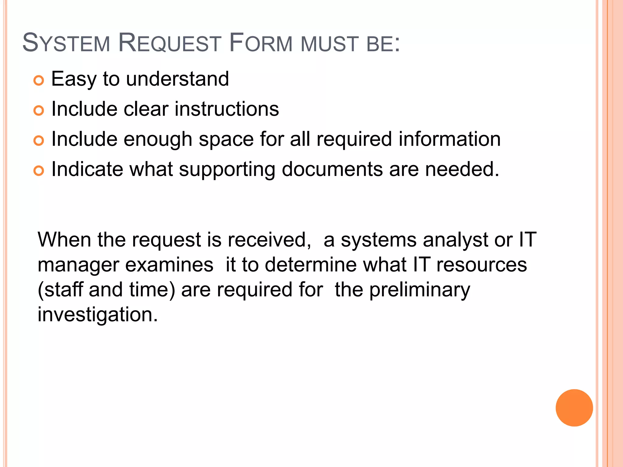 SYSTEM REQUEST FORM MUST BE:
 Easy to understand
 Include clear instructions

 Include enough space for all required information

 Indicate what supporting documents are needed.



 When the request is received, a systems analyst or IT
 manager examines it to determine what IT resources
 (staff and time) are required for the preliminary
 investigation.
 