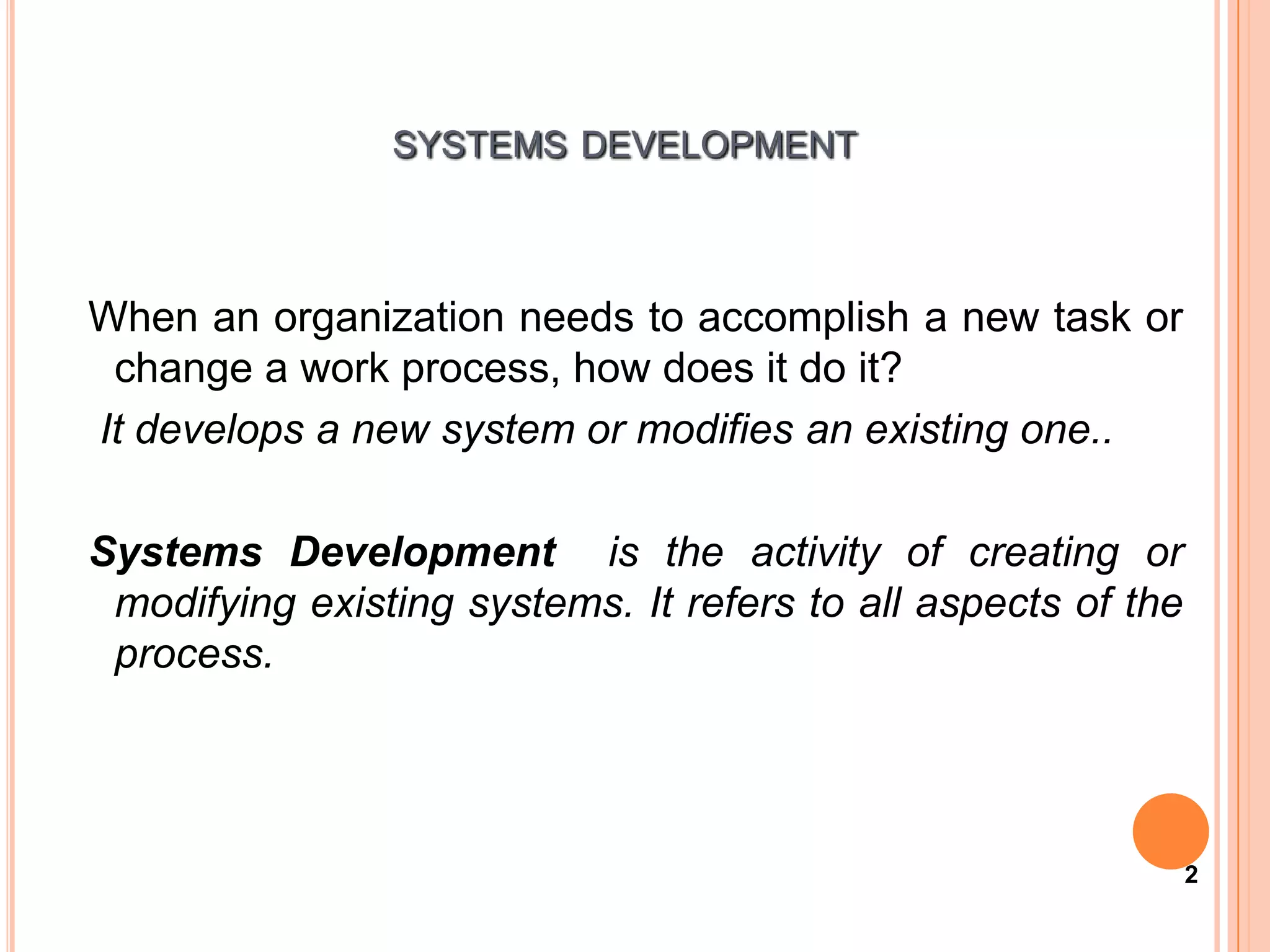 SYSTEMS DEVELOPMENT



When an organization needs to accomplish a new task or
 change a work process, how does it do it?
It develops a new system or modifies an existing one..

Systems Development is the activity of creating or
 modifying existing systems. It refers to all aspects of the
 process.




                                                               2
 