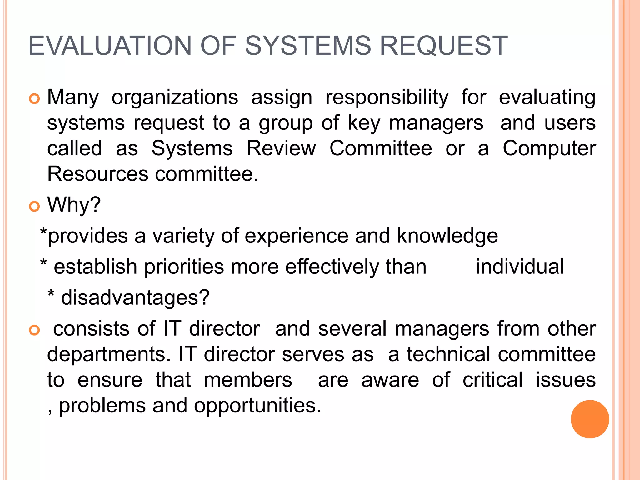 EVALUATION OF SYSTEMS REQUEST
 Many organizations assign responsibility for evaluating
  systems request to a group of key managers and users
  called as Systems Review Committee or a Computer
  Resources committee.
 Why?

 *provides a variety of experience and knowledge
 * establish priorities more effectively than individual
  * disadvantages?
 consists of IT director and several managers from other
  departments. IT director serves as a technical committee
  to ensure that members are aware of critical issues
  , problems and opportunities.
 